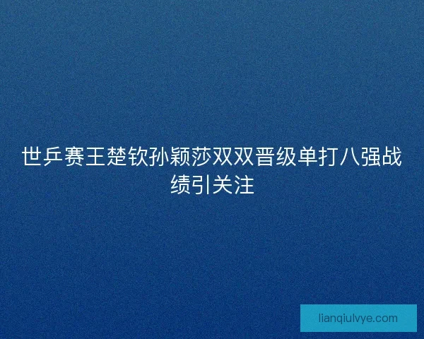 世乒赛王楚钦孙颖莎双双晋级单打八强战绩引关注