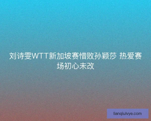 刘诗雯WTT新加坡赛惜败孙颖莎 热爱赛场初心未改
