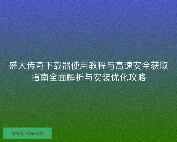 盛大传奇下载器使用教程与高速安全获取指南全面解析与安装优化攻略
