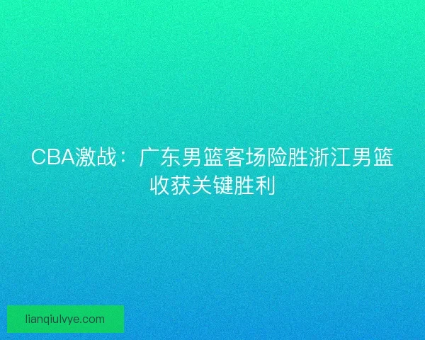 CBA激战：广东男篮客场险胜浙江男篮收获关键胜利