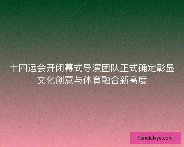 十四运会开闭幕式导演团队正式确定彰显文化创意与体育融合新高度
