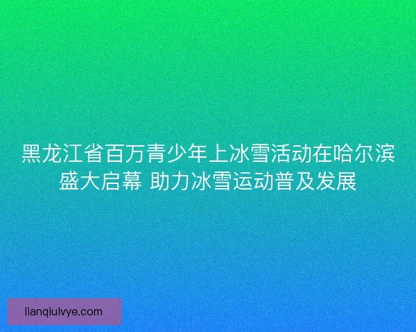 黑龙江省百万青少年上冰雪活动在哈尔滨盛大启幕 助力冰雪运动普及发展