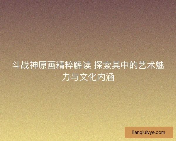 斗战神原画精粹解读 探索其中的艺术魅力与文化内涵